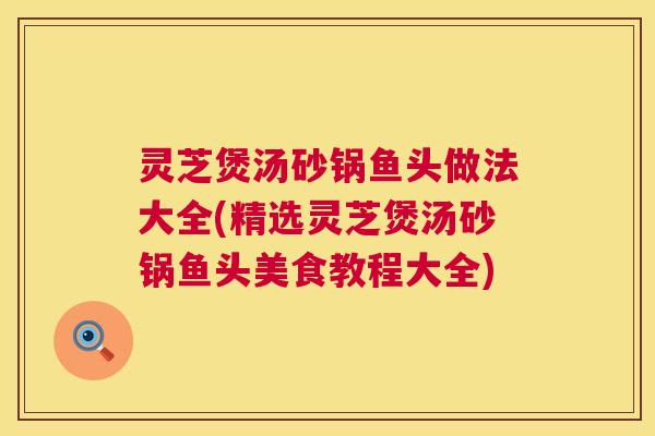 灵芝煲汤砂锅鱼头做法大全(精选灵芝煲汤砂锅鱼头美食教程大全)  第1张