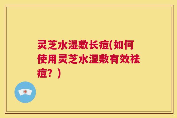 灵芝水湿敷长痘(如何使用灵芝水湿敷有效祛痘?) 第1张 灵芝水湿敷长痘(如何使用灵芝水湿敷有效祛痘?) 第1张