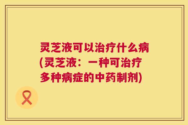 灵芝液可以治疗什么病(灵芝液:一种可治疗多种病症的中药制剂) 第1张 灵芝液可以治疗什么病(灵芝液:一种可治疗多种病症的中药制剂) 第1张
