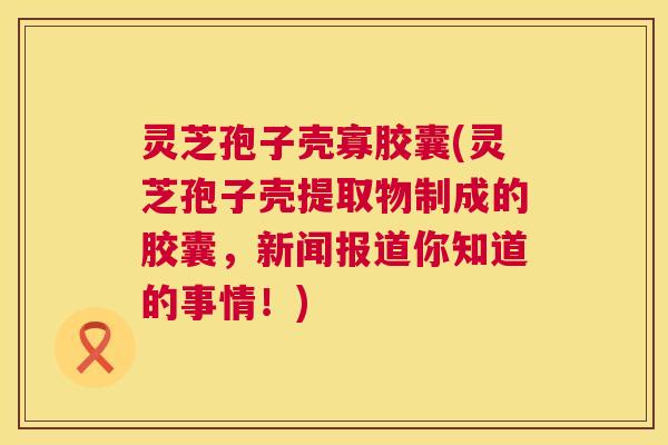 灵芝孢子壳寡胶囊(灵芝孢子壳提取物制成的胶囊,新闻报道你知道的事情!) 第1张 灵芝孢子壳寡胶囊(灵芝孢子壳提取物制成的胶囊,新闻报道你知道的事情!) 第1张