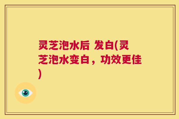 灵芝泡水后 发白(灵芝泡水变白,功效更佳) 第1张 灵芝泡水后 发白(灵芝泡水变白,功效更佳) 第1张