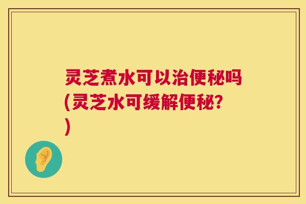 灵芝煮水可以治便秘吗(灵芝水可缓解便秘?) 第1张 灵芝煮水可以治便秘吗(灵芝水可缓解便秘?) 第1张