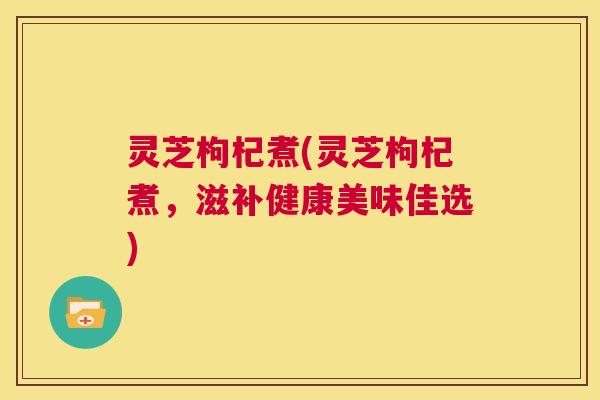 灵芝枸杞煮(灵芝枸杞煮，滋补健康美味佳选)  第1张