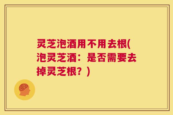 灵芝泡酒用不用去根(泡灵芝酒：是否需要去掉灵芝根？)  第1张