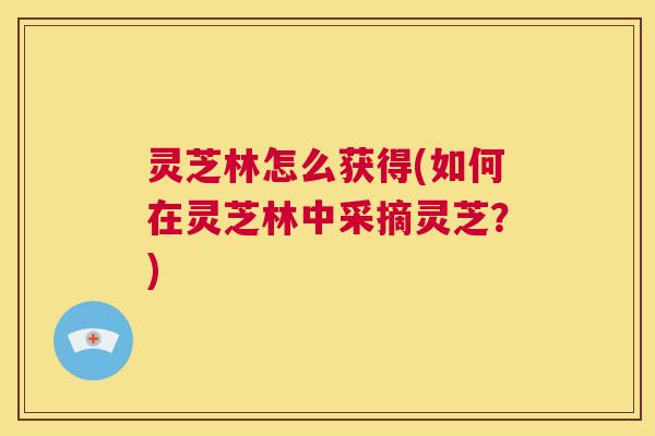 灵芝林怎么获得(如何在灵芝林中采摘灵芝？)  第1张