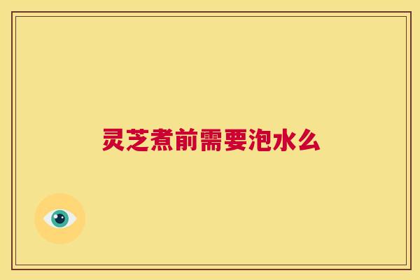 灵芝煮前需要泡水么  第1张