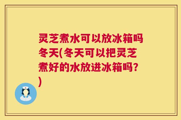 灵芝煮水可以放冰箱吗冬天(冬天可以把灵芝煮好的水放进冰箱吗？)  第1张