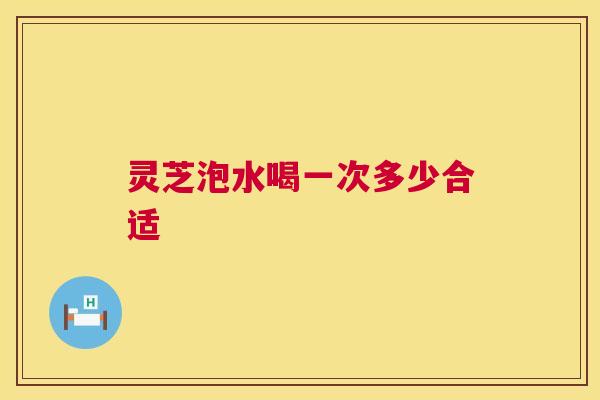 灵芝泡水喝一次多少合适 第1张 灵芝泡水喝一次多少合适 第1张