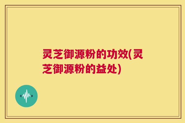 灵芝御源粉的功效(灵芝御源粉的益处) 第1张 灵芝御源粉的功效(灵芝御源粉的益处) 第1张