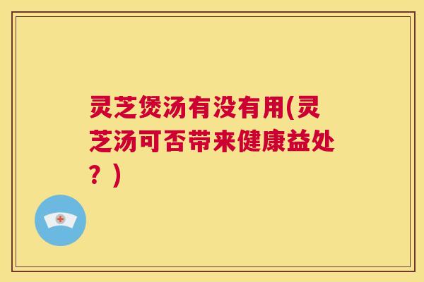 灵芝煲汤有没有用(灵芝汤可否带来健康益处？)  第1张