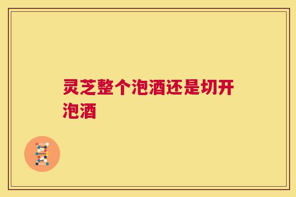 灵芝整个泡酒还是切开泡酒 第1张 灵芝整个泡酒还是切开泡酒 第1张