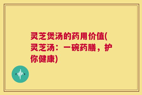 灵芝煲汤的药用价值(灵芝汤:一碗药膳,护你健康) 第1张 灵芝煲汤的药用价值(灵芝汤:一碗药膳,护你健康) 第1张