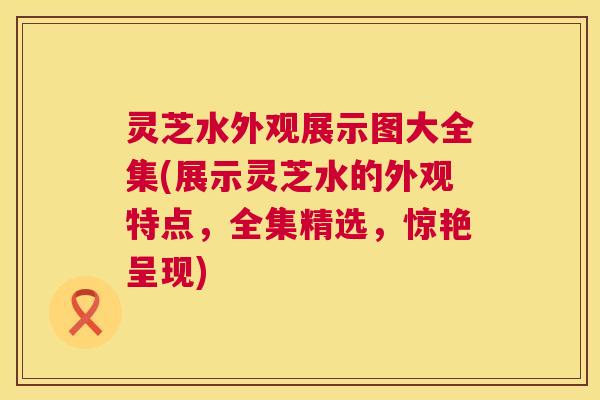 灵芝水外观展示图大全集(展示灵芝水的外观特点,全集精选,惊艳呈现) 第1张 灵芝水外观展示图大全集(展示灵芝水的外观特点,全集精选,惊艳呈现) 第1张