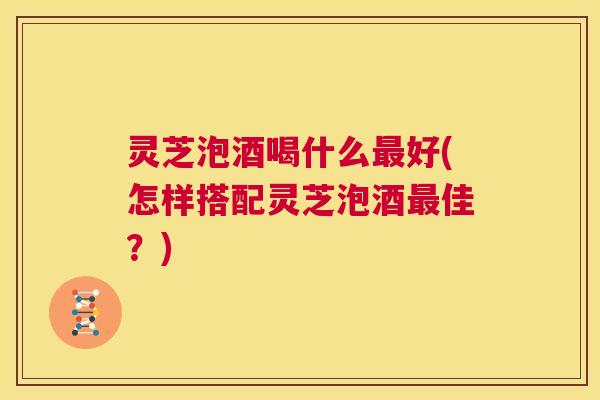 灵芝泡酒喝什么最好(怎样搭配灵芝泡酒最佳?) 第1张 灵芝泡酒喝什么最好(怎样搭配灵芝泡酒最佳?) 第1张