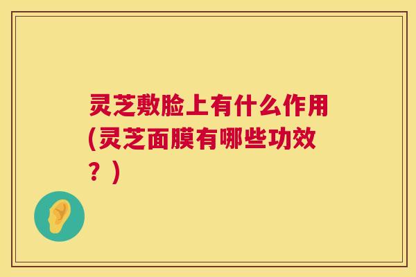 灵芝敷脸上有什么作用(灵芝面膜有哪些功效？)  第1张
