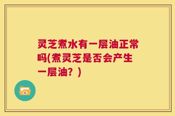 灵芝煮水有一层油正常吗(煮灵芝是否会产生一层油?) 第1张 灵芝煮水有一层油正常吗(煮灵芝是否会产生一层油?) 第1张