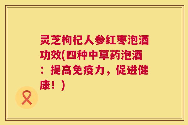 灵芝枸杞人参红枣泡酒功效(四种中草药泡酒:提高免疫力,促进健康!) 第1张 灵芝枸杞人参红枣泡酒功效(四种中草药泡酒:提高免疫力,促进健康!) 第1张