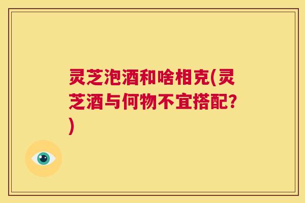 灵芝泡酒和啥相克(灵芝酒与何物不宜搭配?) 第1张 灵芝泡酒和啥相克(灵芝酒与何物不宜搭配?) 第1张