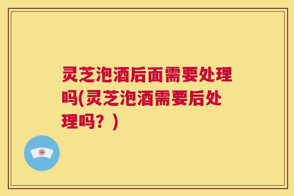 灵芝泡酒后面需要处理吗(灵芝泡酒需要后处理吗?) 第1张 灵芝泡酒后面需要处理吗(灵芝泡酒需要后处理吗?) 第1张