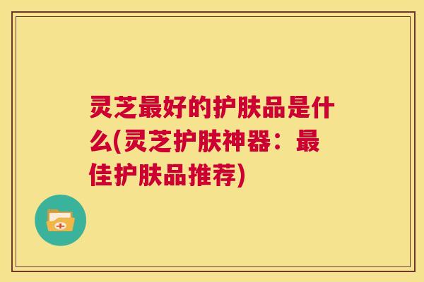 灵芝最好的护肤品是什么(灵芝护肤神器：最佳护肤品推荐)  第1张