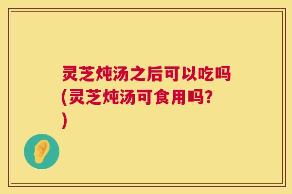 灵芝炖汤之后可以吃吗(灵芝炖汤可食用吗?) 第1张 灵芝炖汤之后可以吃吗(灵芝炖汤可食用吗?) 第1张
