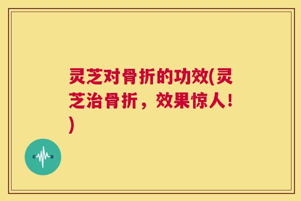灵芝对骨折的功效(灵芝治骨折,效果惊人!) 第1张 灵芝对骨折的功效(灵芝治骨折,效果惊人!) 第1张