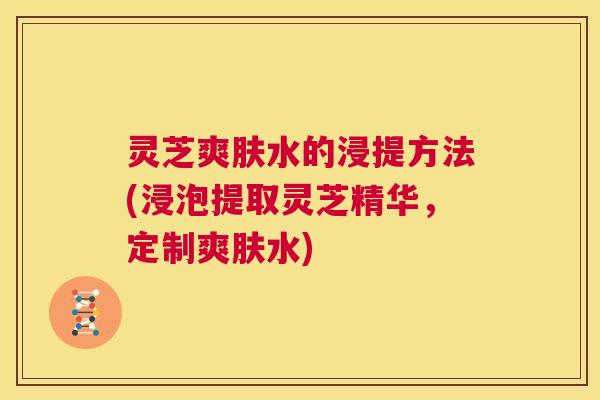 灵芝爽肤水的浸提方法(浸泡提取灵芝精华，定制爽肤水)  第1张