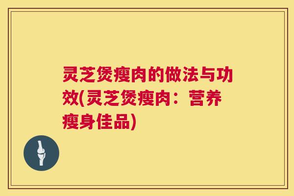 灵芝煲瘦肉的做法与功效(灵芝煲瘦肉:营养瘦身佳品) 第1张 灵芝煲瘦肉的做法与功效(灵芝煲瘦肉:营养瘦身佳品) 第1张