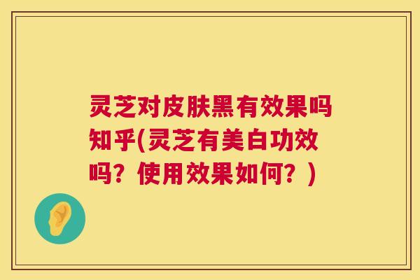 灵芝对皮肤黑有效果吗知乎(灵芝有美白功效吗?使用效果如何?) 第1张 灵芝对皮肤黑有效果吗知乎(灵芝有美白功效吗?使用效果如何?) 第1张