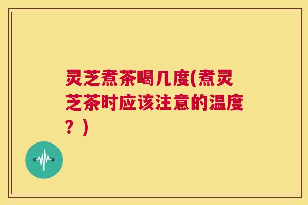 灵芝煮茶喝几度(煮灵芝茶时应该注意的温度？)  第1张