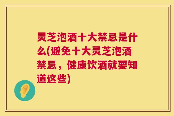 灵芝泡酒十大禁忌是什么(避免十大灵芝泡酒禁忌，健康饮酒就要知道这些)  第1张