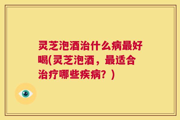 灵芝泡酒治什么病最好喝(灵芝泡酒,最适合治疗哪些疾病?) 第1张 灵芝泡酒治什么病最好喝(灵芝泡酒,最适合治疗哪些疾病?) 第1张