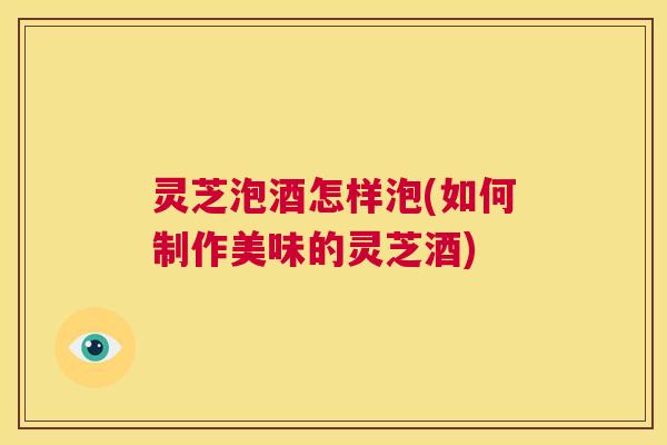 灵芝泡酒怎样泡(如何制作美味的灵芝酒)  第1张