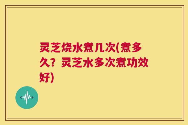 灵芝烧水煮几次(煮多久?灵芝水多次煮功效好) 第1张 灵芝烧水煮几次(煮多久?灵芝水多次煮功效好) 第1张