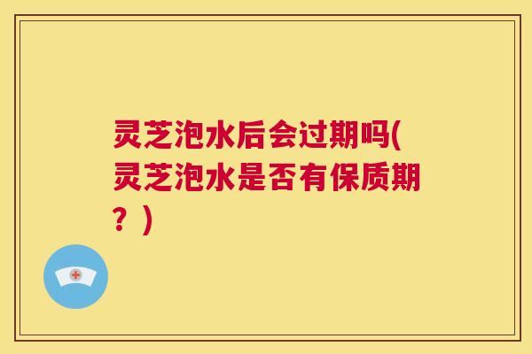 灵芝泡水后会过期吗(灵芝泡水是否有保质期?) 第1张 灵芝泡水后会过期吗(灵芝泡水是否有保质期?) 第1张