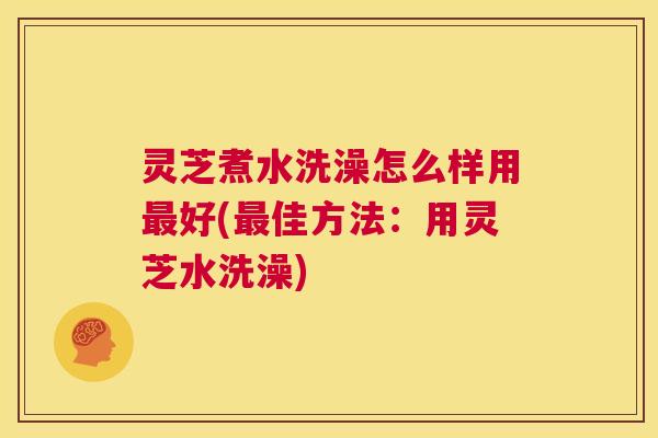灵芝煮水洗澡怎么样用最好(最佳方法:用灵芝水洗澡) 第1张 灵芝煮水洗澡怎么样用最好(最佳方法:用灵芝水洗澡) 第1张