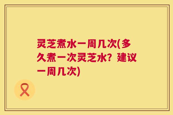 灵芝煮水一周几次(多久煮一次灵芝水?建议一周几次) 第1张 灵芝煮水一周几次(多久煮一次灵芝水?建议一周几次) 第1张