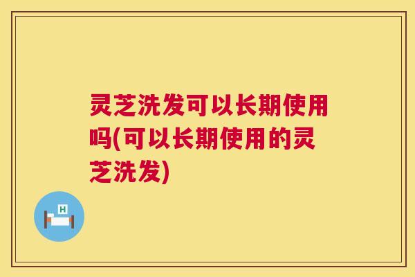 灵芝洗发可以长期使用吗(可以长期使用的灵芝洗发) 第1张 灵芝洗发可以长期使用吗(可以长期使用的灵芝洗发) 第1张