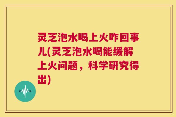 灵芝泡水喝上火咋回事儿(灵芝泡水喝能缓解上火问题,科学研究得出) 第1张 灵芝泡水喝上火咋回事儿(灵芝泡水喝能缓解上火问题,科学研究得出) 第1张