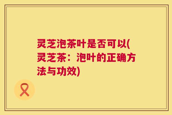 灵芝泡茶叶是否可以(灵芝茶:泡叶的正确方法与功效) 第1张 灵芝泡茶叶是否可以(灵芝茶:泡叶的正确方法与功效) 第1张