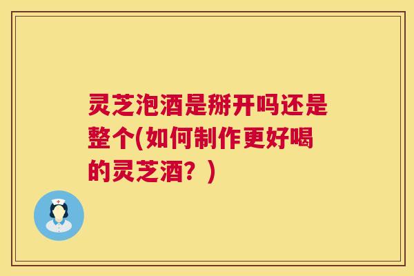 灵芝泡酒是掰开吗还是整个(如何制作更好喝的灵芝酒?) 第1张 灵芝泡酒是掰开吗还是整个(如何制作更好喝的灵芝酒?) 第1张