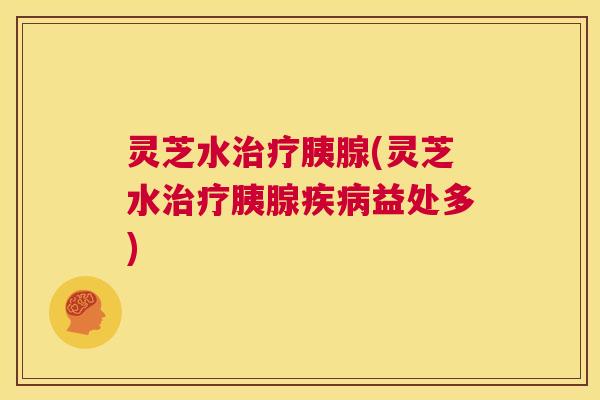 灵芝水治疗胰腺(灵芝水治疗胰腺疾病益处多)  第1张