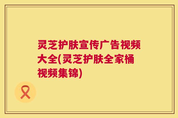 灵芝护肤宣传广告视频大全(灵芝护肤全家桶视频集锦) 第1张 灵芝护肤宣传广告视频大全(灵芝护肤全家桶视频集锦) 第1张