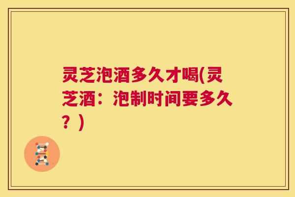 灵芝泡酒多久才喝(灵芝酒:泡制时间要多久?) 第1张 灵芝泡酒多久才喝(灵芝酒:泡制时间要多久?) 第1张