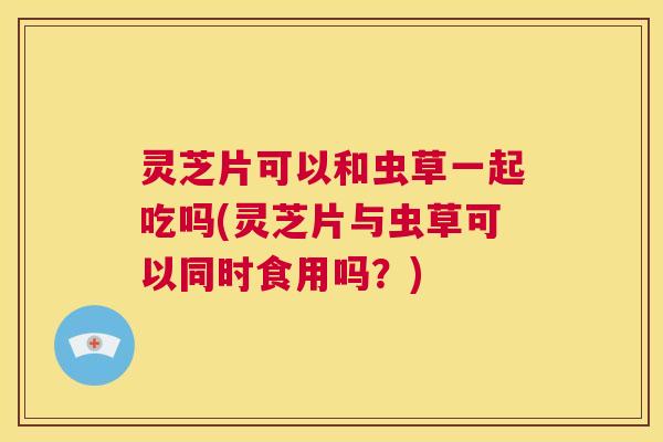 灵芝片可以和虫草一起吃吗(灵芝片与虫草可以同时食用吗?) 第1张 灵芝片可以和虫草一起吃吗(灵芝片与虫草可以同时食用吗?) 第1张