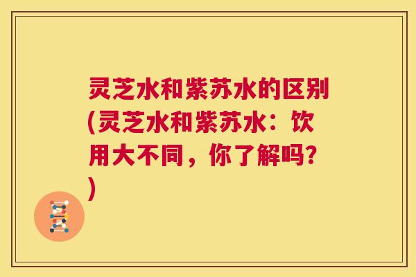 灵芝水和紫苏水的区别(灵芝水和紫苏水：饮用大不同，你了解吗？)  第1张