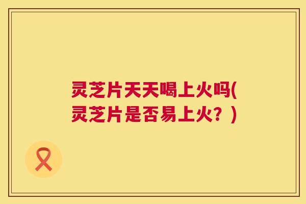 灵芝片天天喝上火吗(灵芝片是否易上火?) 第1张 灵芝片天天喝上火吗(灵芝片是否易上火?) 第1张