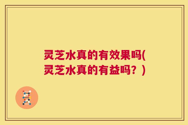 灵芝水真的有效果吗(灵芝水真的有益吗？)  第1张