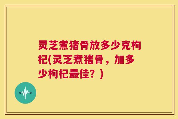 灵芝煮猪骨放多少克枸杞(灵芝煮猪骨,加多少枸杞最佳?) 第1张 灵芝煮猪骨放多少克枸杞(灵芝煮猪骨,加多少枸杞最佳?) 第1张