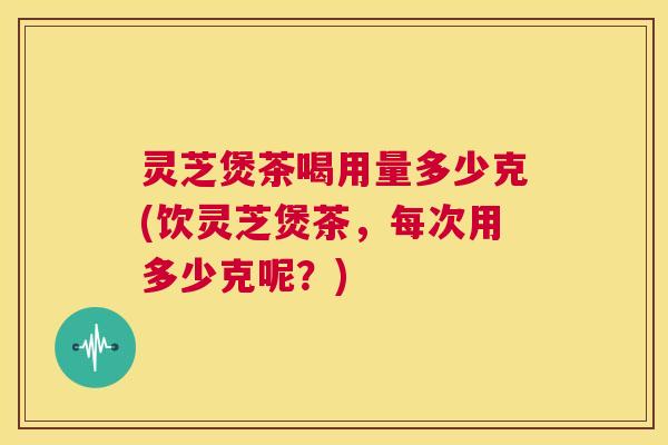 灵芝煲茶喝用量多少克(饮灵芝煲茶,每次用多少克呢?) 第1张 灵芝煲茶喝用量多少克(饮灵芝煲茶,每次用多少克呢?) 第1张